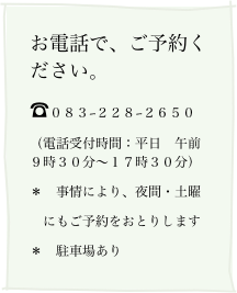 お電話で、ご予約ください。
☎０８３−２２８−２６５０
（電話受付時間：平日　午前９時３０分〜１７時３０分）
＊　事情により、夜間・土曜
　にもご予約をおとりします
＊　駐車場あり